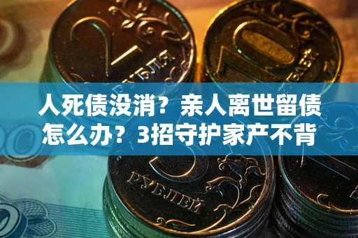 北京人死债没消？亲人离世留债怎么办？3招守护家产不背锅