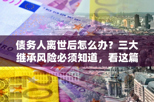 北京债务人离世后怎么办？三大继承风险必须知道，看这篇就够了