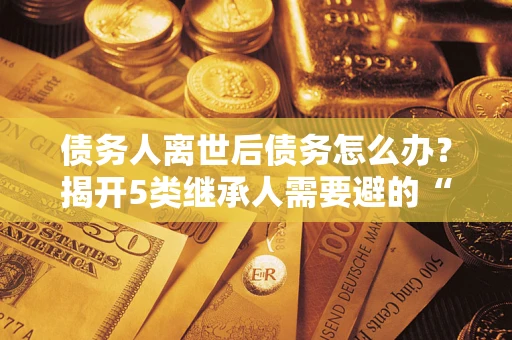 北京债务人离世后债务怎么办？揭开5类继承人需要避的“坑”