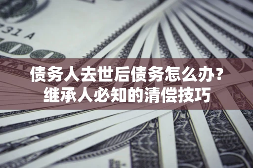 北京债务人去世后债务怎么办？继承人必知的清偿技巧